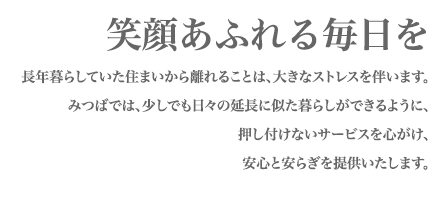 笑顔あふれる毎日をお届けします。長年暮らしている住まいから離れることは大きなストレスになります。みつばでは、少しでも日々の延長に似た暮らしができるように、押し付けないサービスを心掛け、安心と安らぎを提供します。